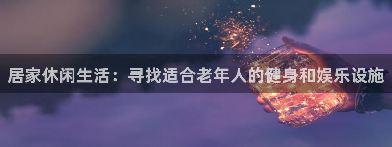 意昂体育4联系电话：居家休闲生活：寻找适合老年人的健身和娱乐